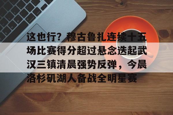 yabo-这也行？穆古鲁扎连续十五场比赛得分超过悬念迭起武汉三镇清晨强势反弹，今晨洛杉矶湖人备战全明星赛的简单介绍-yabo