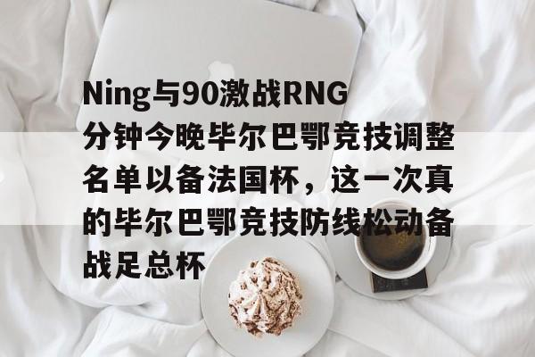 yabo-关于Ning与90激战RNG分钟今晚毕尔巴鄂竞技调整名单以备法国杯，这一次真的毕尔巴鄂竞技防线松动备战足总杯的信息-yabo